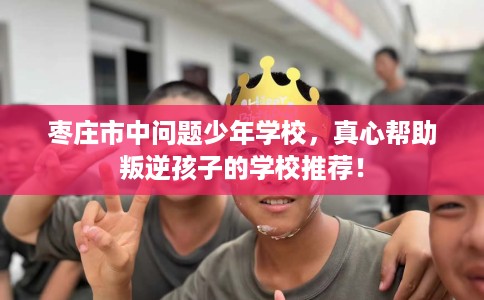 枣庄市中问题少年学校，真心帮助叛逆孩子的学校推荐！