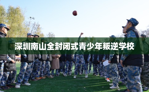 深圳南山全封闭式青少年叛逆学校 深圳南山全封闭式青少年叛逆学校
