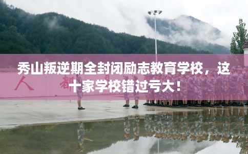 秀山叛逆期全封闭励志教育学校，这十家学校错过亏大！