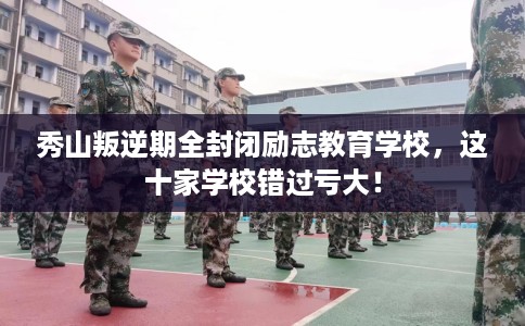 秀山叛逆期全封闭励志教育学校，这十家学校错过亏大！