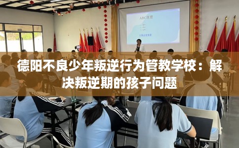 德阳不良少年叛逆行为管教学校:解决叛逆期的孩子问题 德阳不良少年叛逆行为管教学校:解决叛逆期的孩子问题