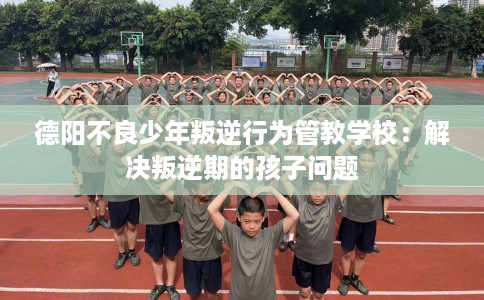 德阳不良少年叛逆行为管教学校:解决叛逆期的孩子问题 德阳不良少年叛逆行为管教学校:解决叛逆期的孩子问题