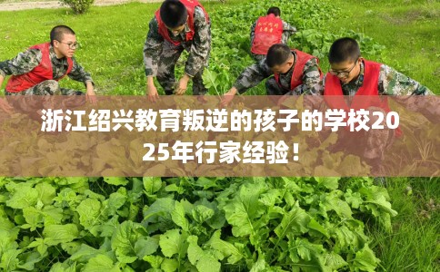 浙江绍兴教育叛逆的孩子的学校2025年行家经验！