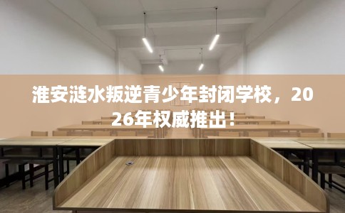 淮安涟水叛逆青少年封闭学校，2026年权威推出！