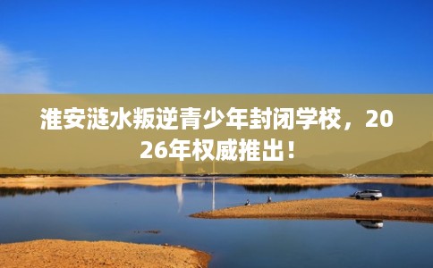 淮安涟水叛逆青少年封闭学校，2026年权威推出！