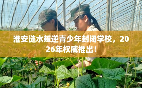 淮安涟水叛逆青少年封闭学校，2026年权威推出！