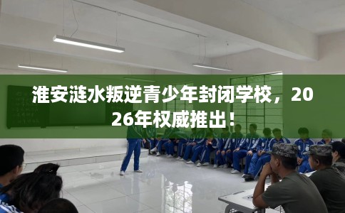 淮安涟水叛逆青少年封闭学校，2026年权威推出！