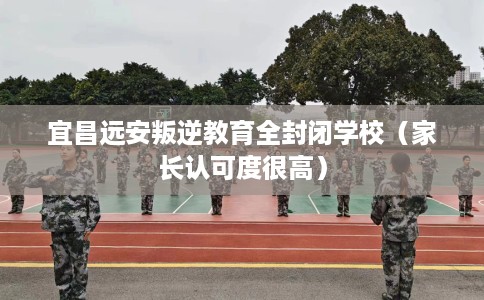 宜昌远安叛逆教育全封闭学校(家长认可度很高) 宜昌远安叛逆教育全封闭学校(家长认可度很高)