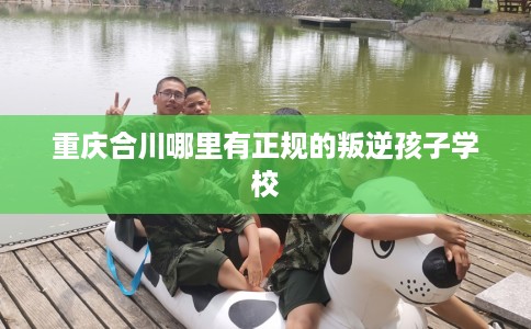 重庆合川哪里有正规的叛逆孩子学校