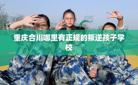 重庆合川哪里有正规的叛逆孩子学校