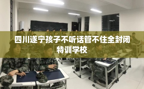 四川遂宁孩子不听话管不住全封闭特训学校 四川遂宁孩子不听话管不住全封闭特训学校