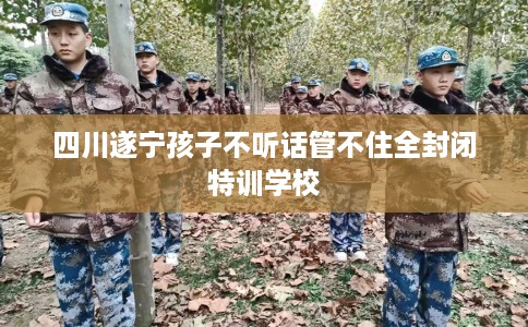 四川遂宁孩子不听话管不住全封闭特训学校 四川遂宁孩子不听话管不住全封闭特训学校