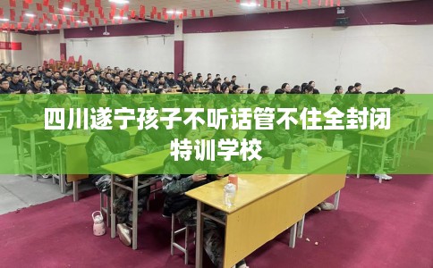 四川遂宁孩子不听话管不住全封闭特训学校 四川遂宁孩子不听话管不住全封闭特训学校