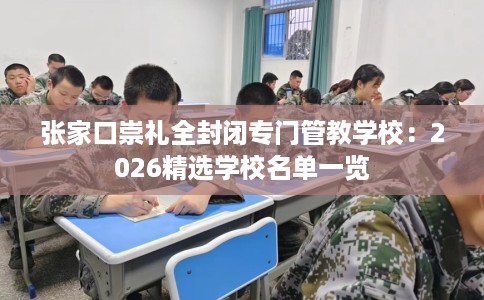 张家口崇礼全封闭专门管教学校：2026精选学校名单一览