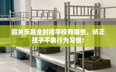 韶关乐昌全封闭学校有哪些，矫正孩子不良行为习惯！