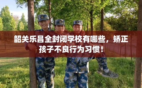 韶关乐昌全封闭学校有哪些，矫正孩子不良行为习惯！