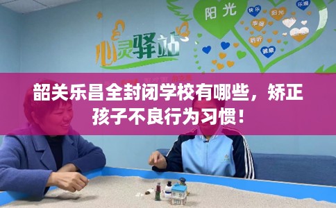 韶关乐昌全封闭学校有哪些，矫正孩子不良行为习惯！