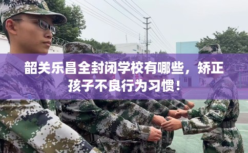 韶关乐昌全封闭学校有哪些，矫正孩子不良行为习惯！