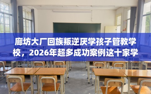 廊坊大厂回族叛逆厌学孩子管教学校，2026年超多成功案例这十家学校！