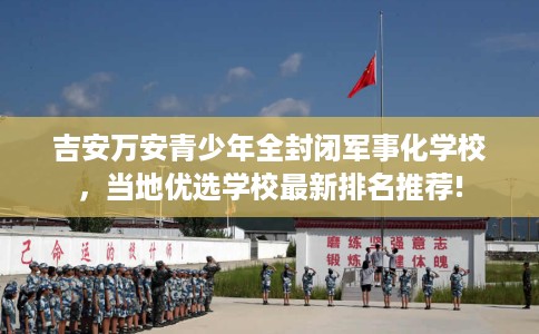 吉安万安青少年全封闭军事化学校，当地优选学校最新排名推荐!
