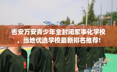 吉安万安青少年全封闭军事化学校，当地优选学校最新排名推荐!