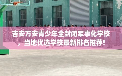 吉安万安青少年全封闭军事化学校，当地优选学校最新排名推荐!