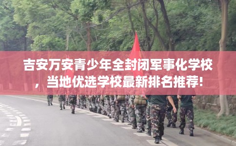 吉安万安青少年全封闭军事化学校，当地优选学校最新排名推荐!