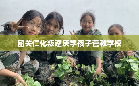 韶关仁化叛逆厌学孩子管教学校