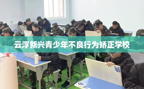云浮新兴青少年不良行为矫正学校 云浮新兴青少年不良行为矫正学校