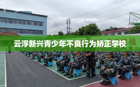 云浮新兴青少年不良行为矫正学校 云浮新兴青少年不良行为矫正学校