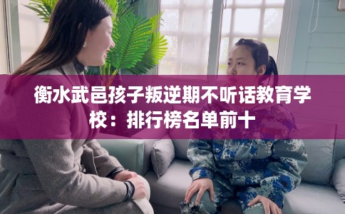 衡水武邑孩子叛逆期不听话教育学校:排行榜名单前十 衡水武邑孩子叛逆期不听话教育学校:排行榜名单前十