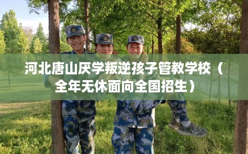 河北唐山厌学叛逆孩子管教学校（全年无休面向全国招生）