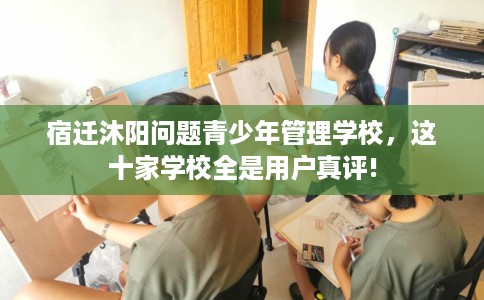 宿迁沐阳问题青少年管理学校，这十家学校全是用户真评!