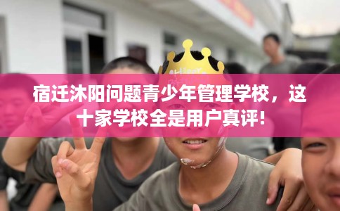 宿迁沐阳问题青少年管理学校，这十家学校全是用户真评!