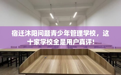宿迁沐阳问题青少年管理学校，这十家学校全是用户真评!