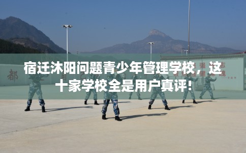 宿迁沐阳问题青少年管理学校，这十家学校全是用户真评!