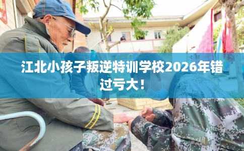 江北小孩子叛逆特训学校2026年错过亏大！