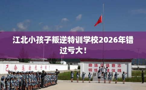 江北小孩子叛逆特训学校2026年错过亏大！