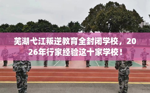 芜湖弋江叛逆教育全封闭学校，2026年行家经验这十家学校！
