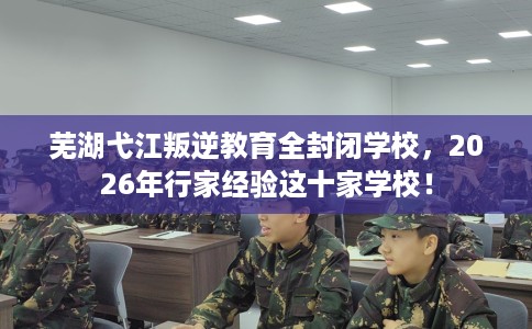 芜湖弋江叛逆教育全封闭学校，2026年行家经验这十家学校！