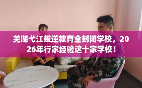 芜湖弋江叛逆教育全封闭学校，2026年行家经验这十家学校！
