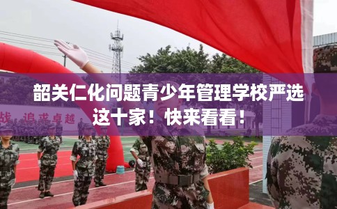韶关仁化问题青少年管理学校严选这十家！快来看看！