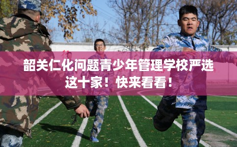 韶关仁化问题青少年管理学校严选这十家！快来看看！