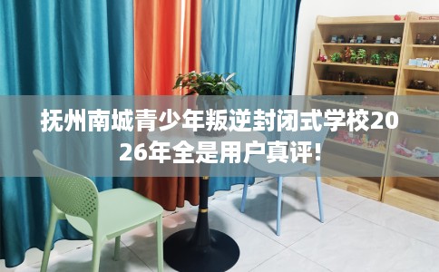 抚州南城青少年叛逆封闭式学校2026年全是用户真评!