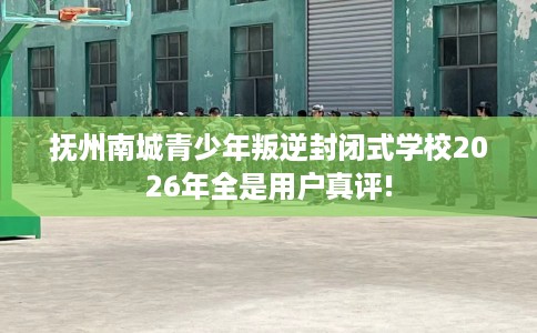 抚州南城青少年叛逆封闭式学校2026年全是用户真评!