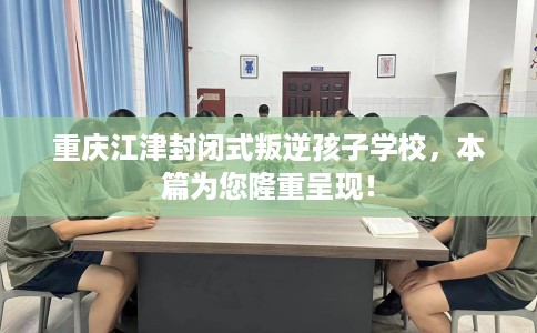 重庆江津封闭式叛逆孩子学校，本篇为您隆重呈现！
