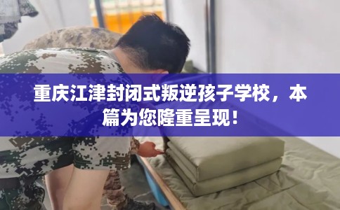 重庆江津封闭式叛逆孩子学校，本篇为您隆重呈现！