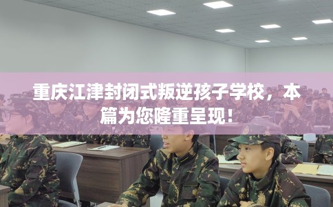 重庆江津封闭式叛逆孩子学校，本篇为您隆重呈现！