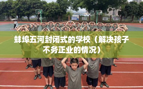 蚌埠五河封闭式的学校（解决孩子不务正业的情况）