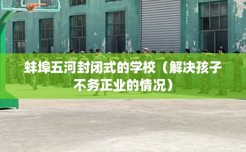 蚌埠五河封闭式的学校（解决孩子不务正业的情况）